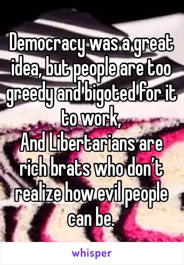 Democracy was a great idea, but people are too greedy and bigoted for it to work,
And Libertarians are rich brats who don’t realize how evil people can be. 