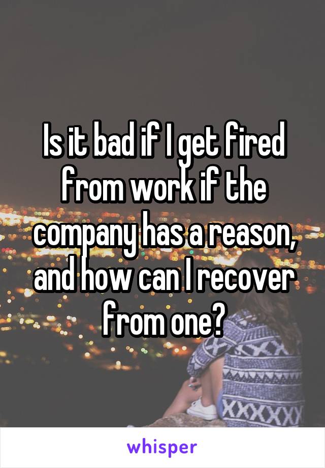 Is it bad if I get fired from work if the company has a reason, and how can I recover from one?