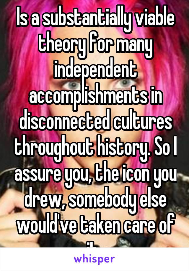 Is a substantially viable theory for many independent accomplishments in disconnected cultures throughout history. So I assure you, the icon you drew, somebody else would've taken care of it. 