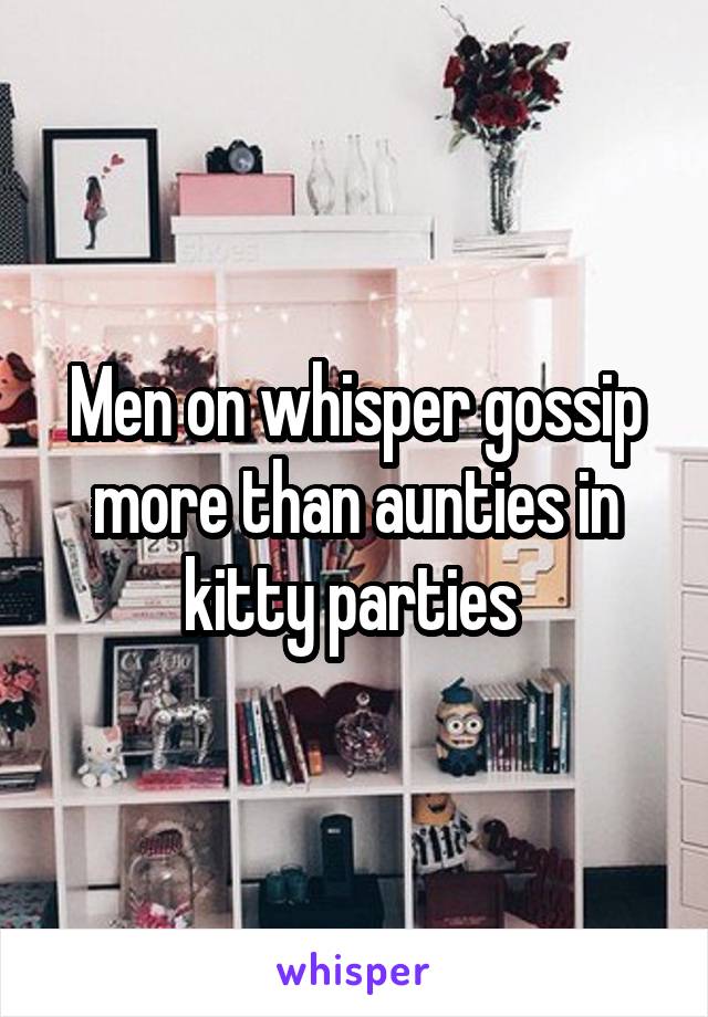 Men on whisper gossip more than aunties in kitty parties 