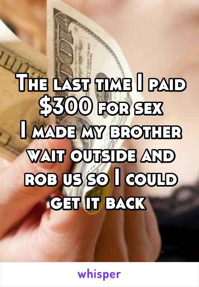 The last time I paid $300 for sex
I made my brother wait outside and rob us so I could get it back 