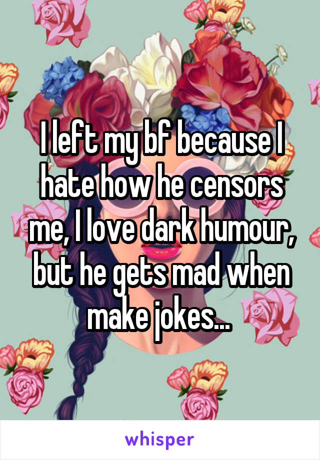 I left my bf because I hate how he censors me, I love dark humour, but he gets mad when make jokes... 