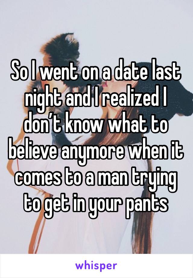 So I went on a date last night and I realized I don’t know what to believe anymore when it comes to a man trying to get in your pants