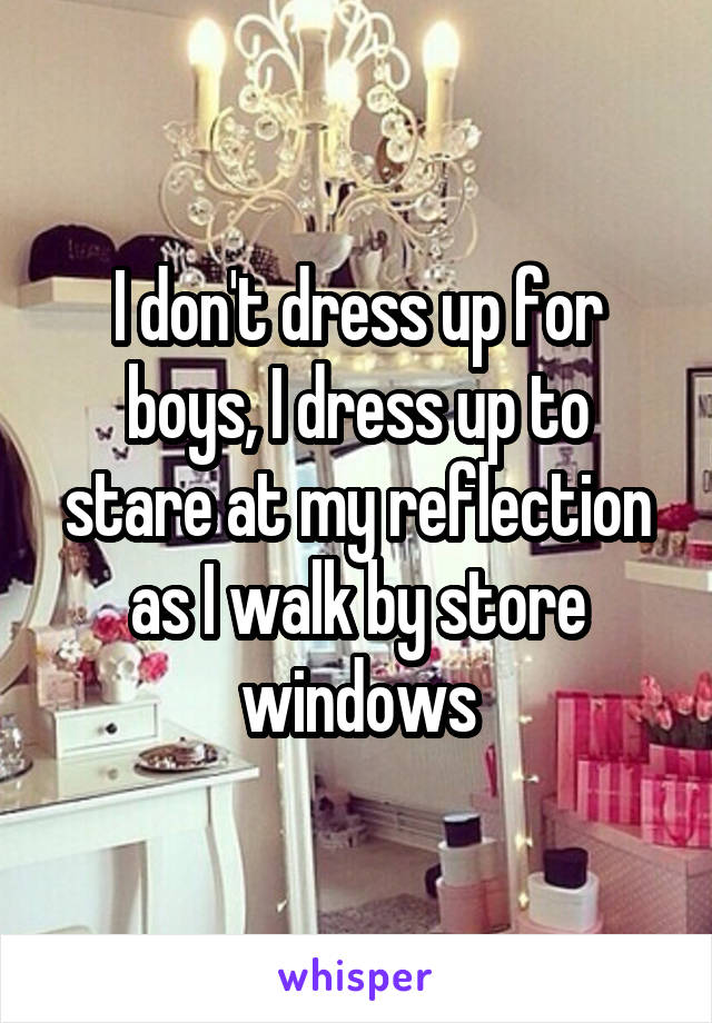 I don't dress up for boys, I dress up to stare at my reflection as I walk by store windows