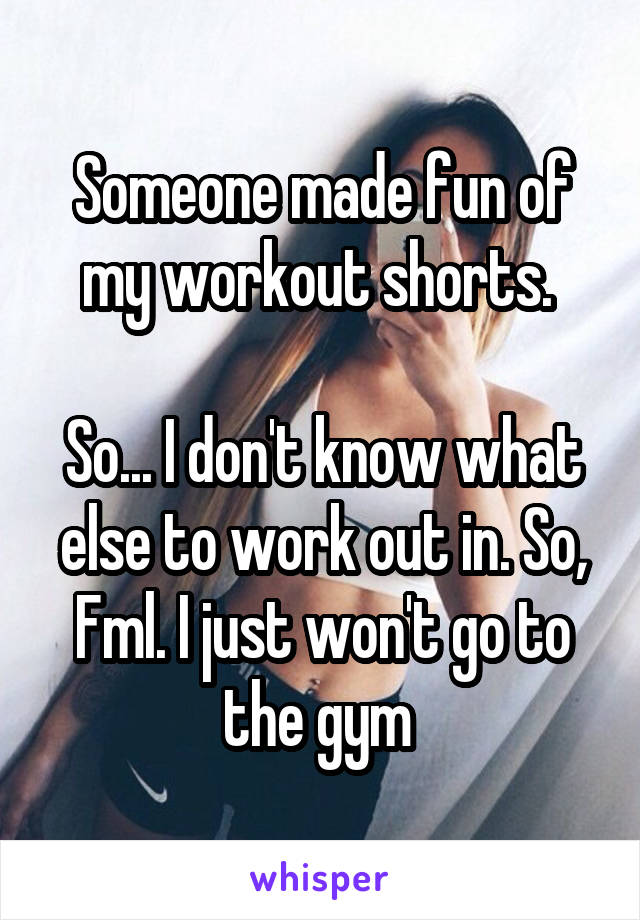 Someone made fun of my workout shorts. 

So... I don't know what else to work out in. So, Fml. I just won't go to the gym 