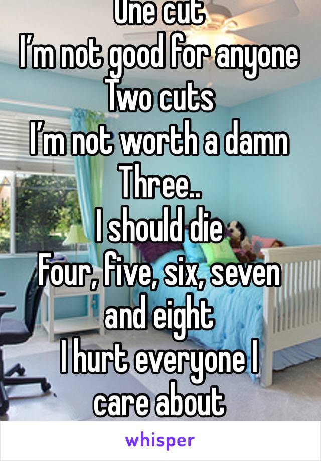 One cut
I’m not good for anyone
Two cuts
I’m not worth a damn
Three..
I should die
Four, five, six, seven and eight
I hurt everyone I care about