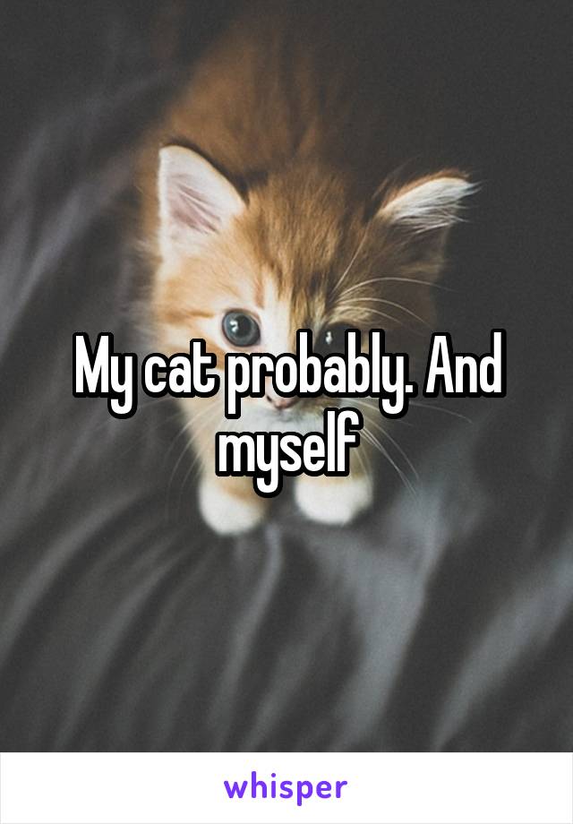 My cat probably. And myself