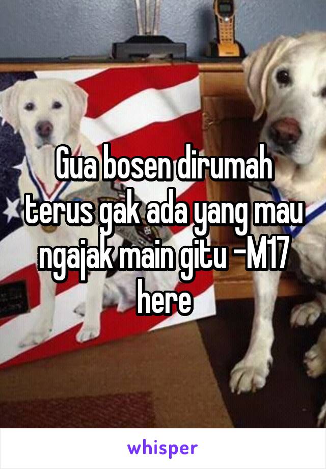 Gua bosen dirumah terus gak ada yang mau ngajak main gitu -M17 here