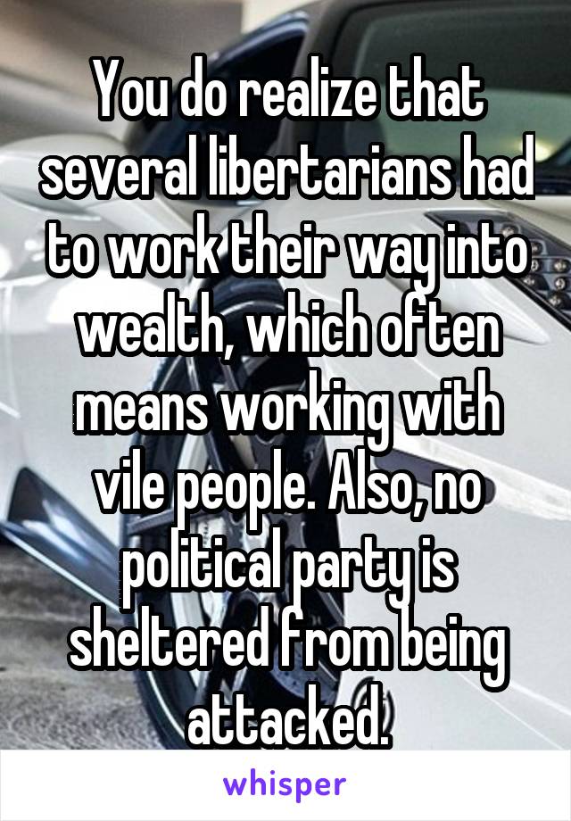 You do realize that several libertarians had to work their way into wealth, which often means working with vile people. Also, no political party is sheltered from being attacked.