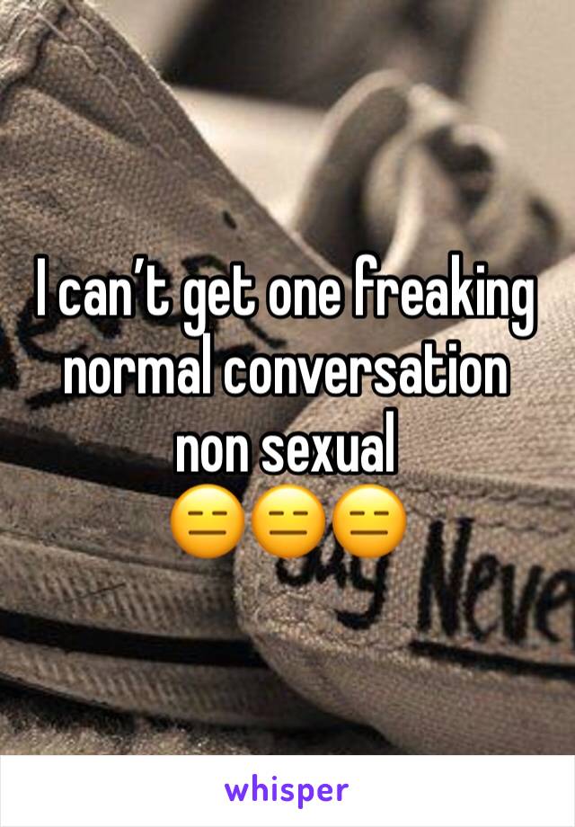 I can’t get one freaking normal conversation  non sexual 
😑😑😑