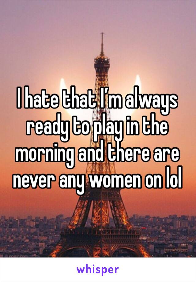 I hate that I’m always ready to play in the morning and there are never any women on lol 