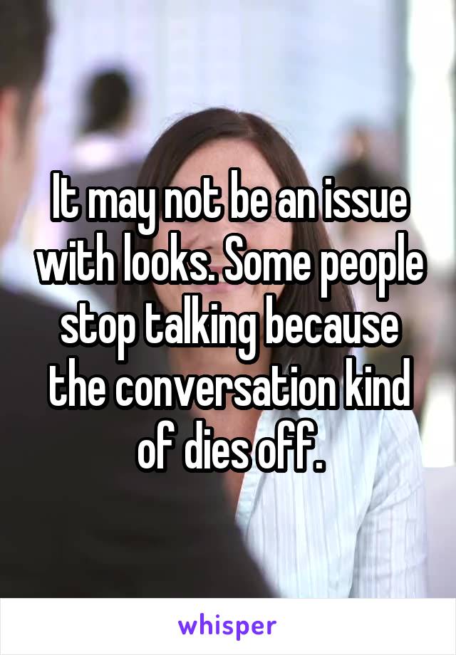 It may not be an issue with looks. Some people stop talking because the conversation kind of dies off.