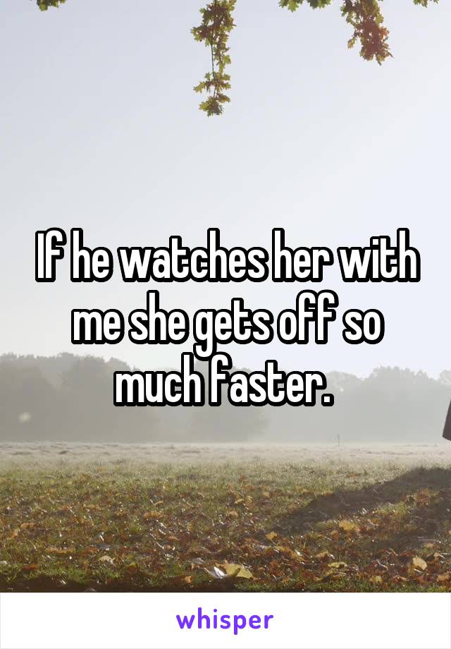 If he watches her with me she gets off so much faster. 