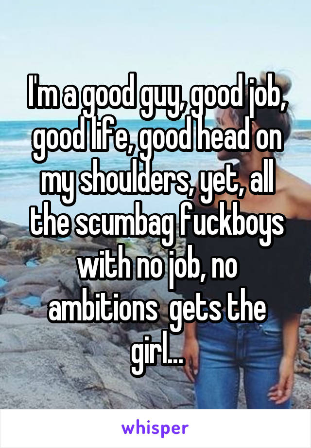 I'm a good guy, good job, good life, good head on my shoulders, yet, all the scumbag fuckboys with no job, no ambitions  gets the girl...