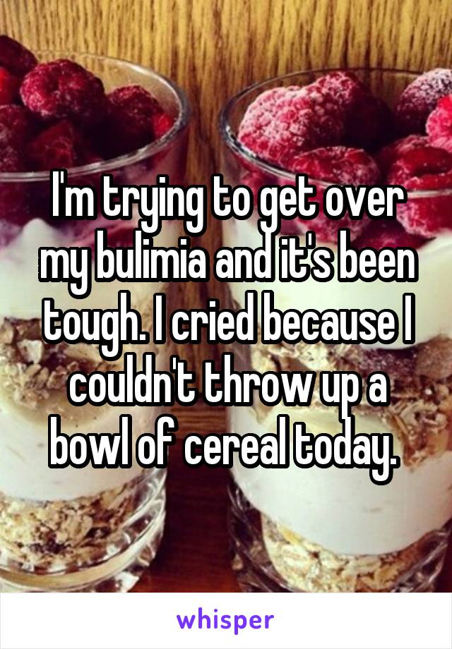 I'm trying to get over my bulimia and it's been tough. I cried because I couldn't throw up a bowl of cereal today. 