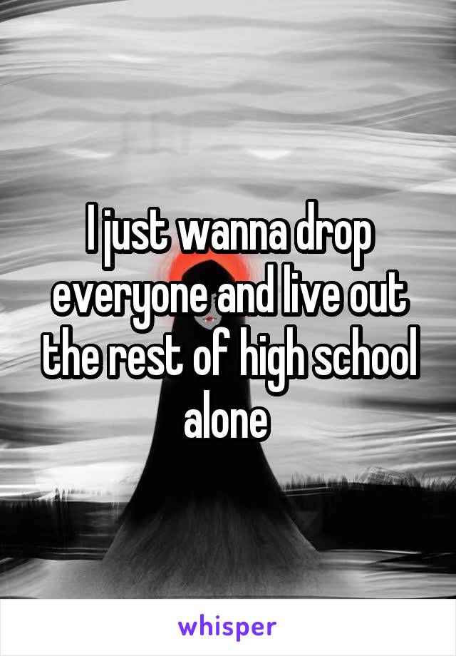 I just wanna drop everyone and live out the rest of high school alone 