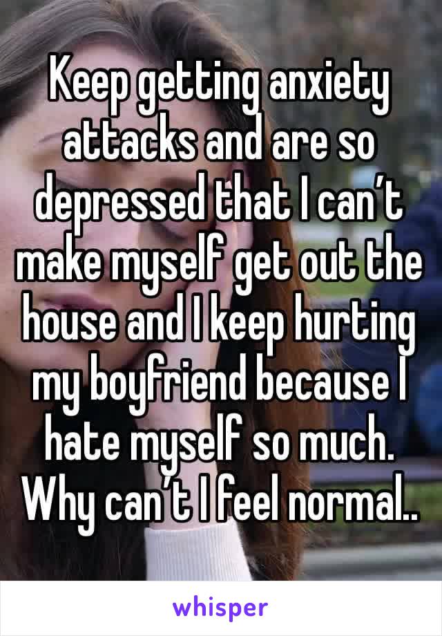 Keep getting anxiety attacks and are so depressed that I can’t make myself get out the house and I keep hurting my boyfriend because I hate myself so much. Why can’t I feel normal..