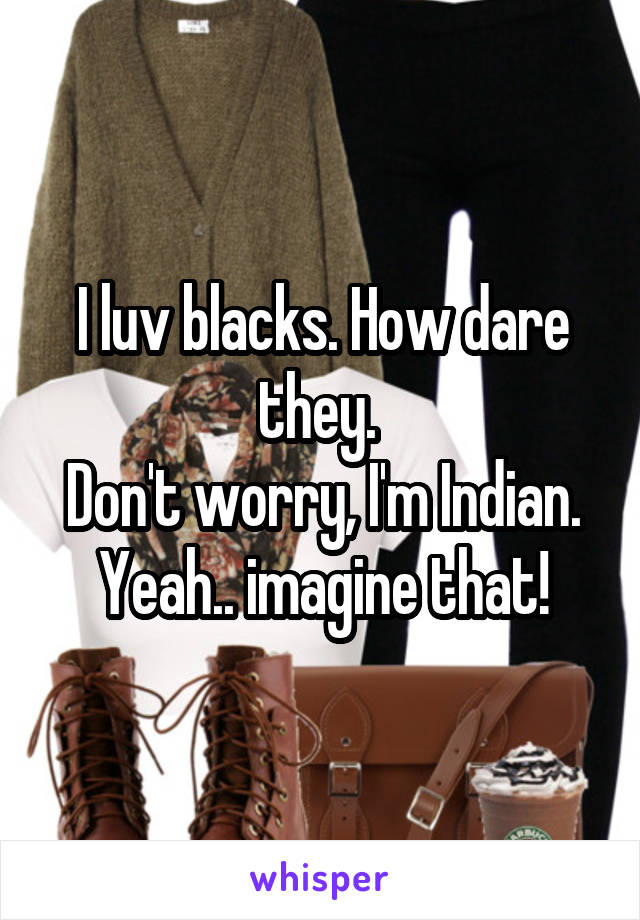 I luv blacks. How dare they. 
Don't worry, I'm Indian. Yeah.. imagine that!