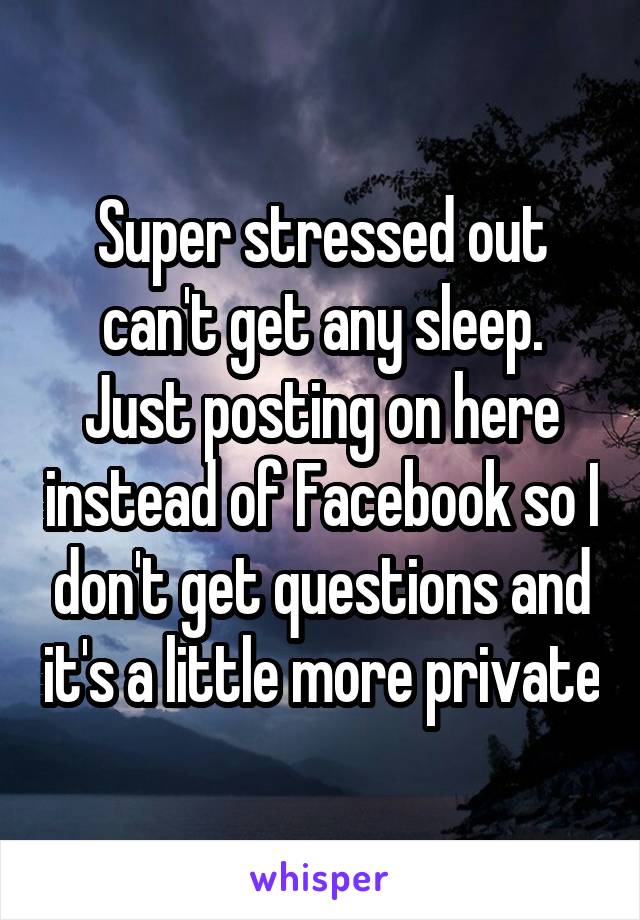 Super stressed out can't get any sleep. Just posting on here instead of Facebook so I don't get questions and it's a little more private