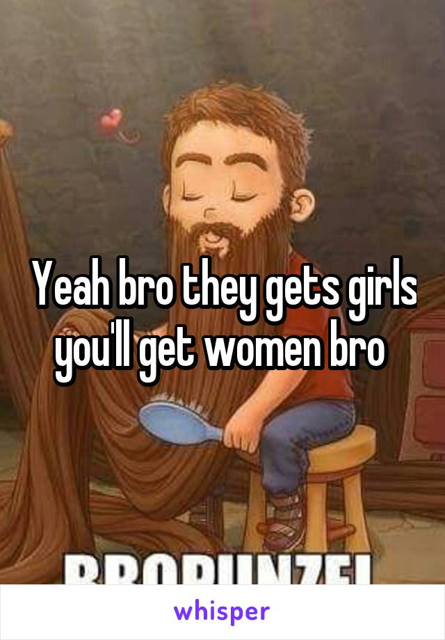 Yeah bro they gets girls you'll get women bro 