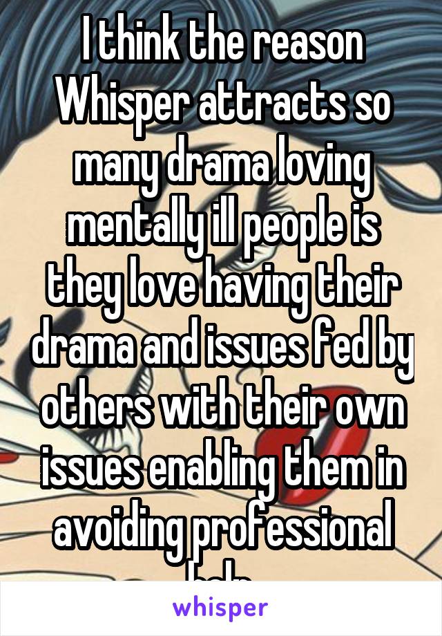 I think the reason Whisper attracts so many drama loving mentally ill people is they love having their drama and issues fed by others with their own issues enabling them in avoiding professional help.