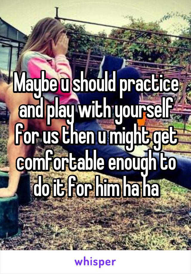 Maybe u should practice and play with yourself for us then u might get comfortable enough to do it for him ha ha