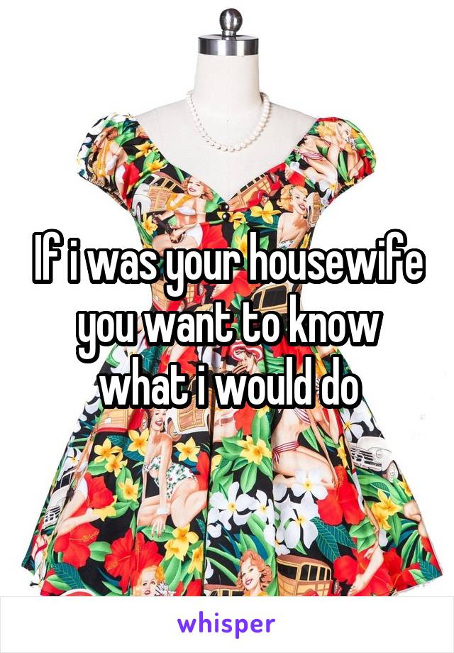 If i was your housewife you want to know what i would do