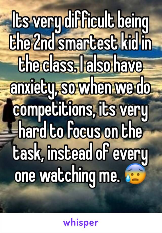 Its very difficult being the 2nd smartest kid in the class. I also have anxiety, so when we do competitions, its very hard to focus on the task, instead of every one watching me. 😰