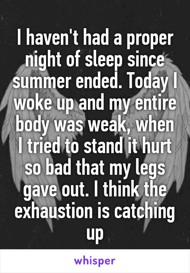 I haven't had a proper night of sleep since summer ended. Today I woke up and my entire body was weak, when I tried to stand it hurt so bad that my legs gave out. I think the exhaustion is catching up