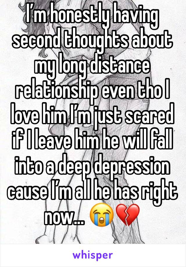 I’m honestly having second thoughts about my long distance relationship even tho I love him I’m just scared if I leave him he will fall into a deep depression cause I’m all he has right now... 😭💔