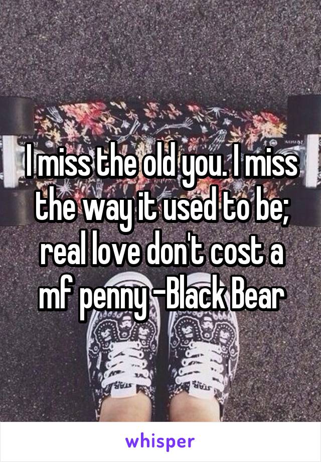 I miss the old you. I miss the way it used to be; real love don't cost a mf penny -Black Bear