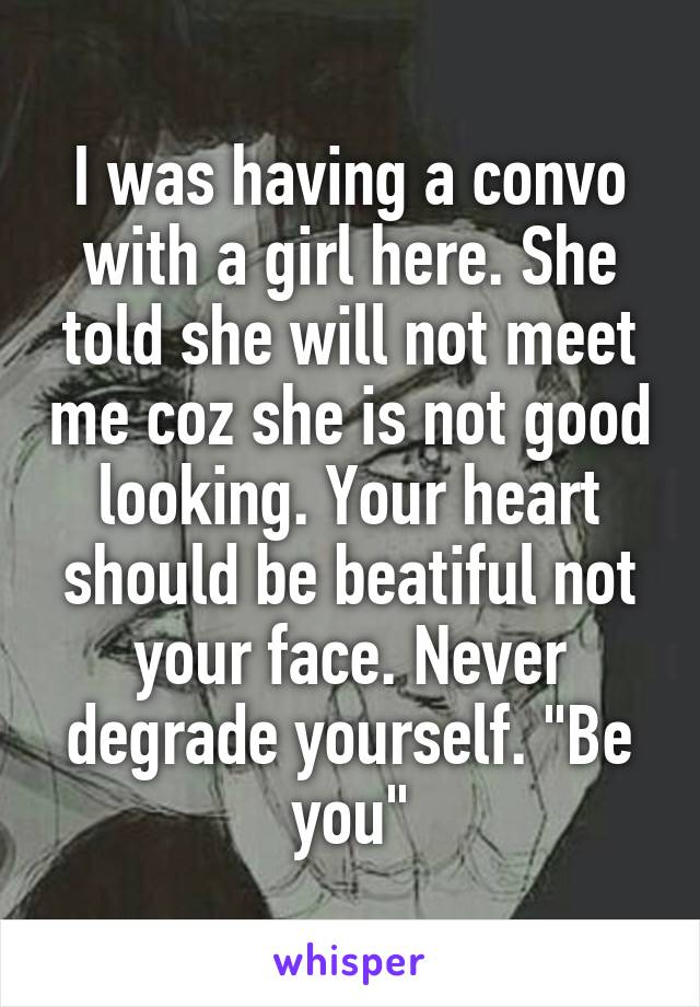 I was having a convo with a girl here. She told she will not meet me coz she is not good looking. Your heart should be beatiful not your face. Never degrade yourself. "Be you"