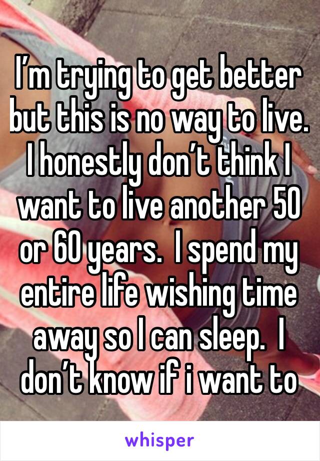 I’m trying to get better but this is no way to live. I honestly don’t think I want to live another 50 or 60 years.  I spend my entire life wishing time away so I can sleep.  I don’t know if i want to