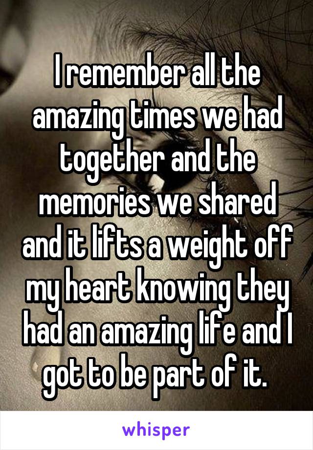 I remember all the amazing times we had together and the memories we shared and it lifts a weight off my heart knowing they had an amazing life and I got to be part of it. 