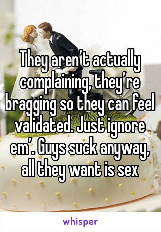 They aren’t actually complaining, they’re bragging so they can feel validated. Just ignore em’. Guys suck anyway, all they want is sex