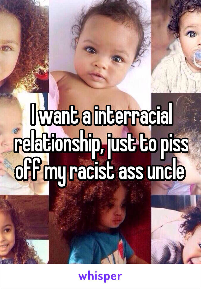 I want a interracial relationship, just to piss off my racist ass uncle 