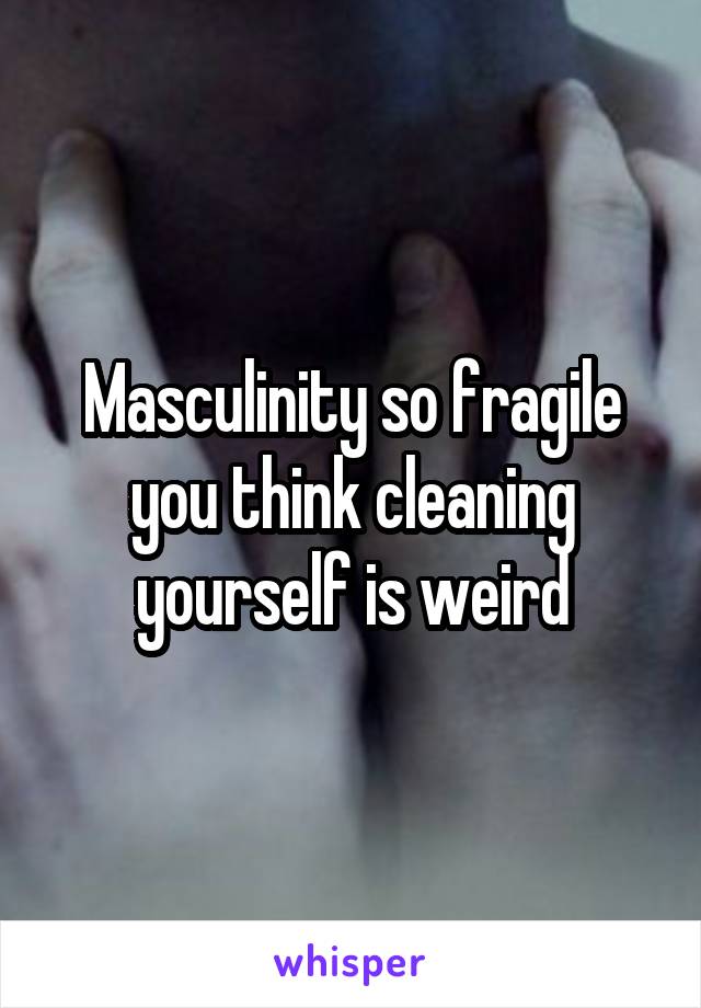 Masculinity so fragile you think cleaning yourself is weird