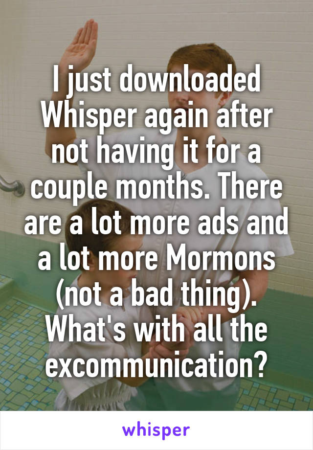 I just downloaded Whisper again after not having it for a couple months. There are a lot more ads and a lot more Mormons (not a bad thing). What's with all the excommunication?