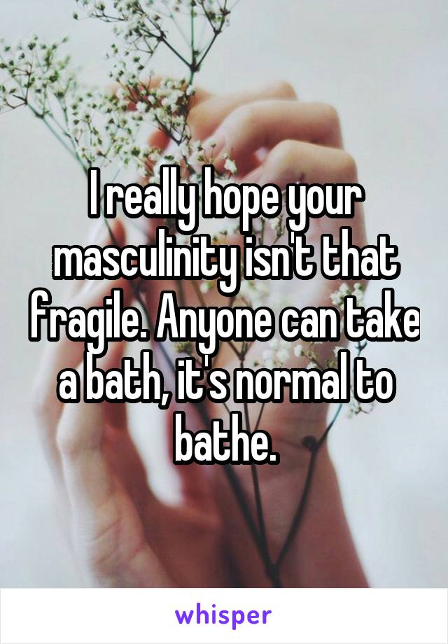 I really hope your masculinity isn't that fragile. Anyone can take a bath, it's normal to bathe.