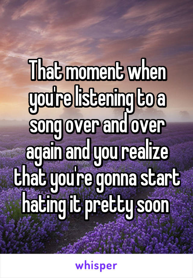 That moment when you're listening to a song over and over again and you realize that you're gonna start hating it pretty soon 