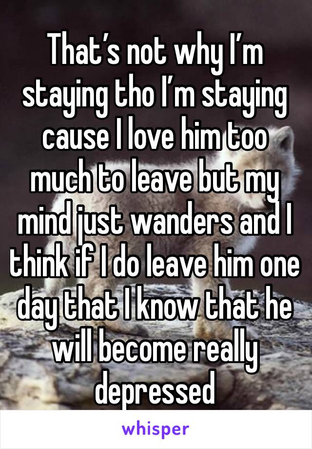 That’s not why I’m staying tho I’m staying cause I love him too much to leave but my mind just wanders and I think if I do leave him one day that I know that he will become really depressed 