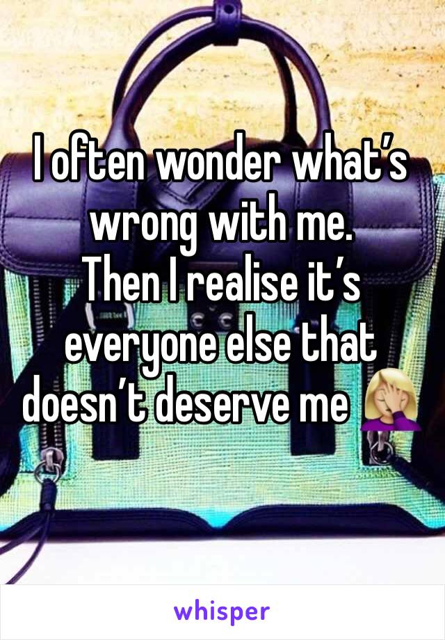 I often wonder what’s wrong with me. 
Then I realise it’s everyone else that doesn’t deserve me 🤦🏼‍♀️