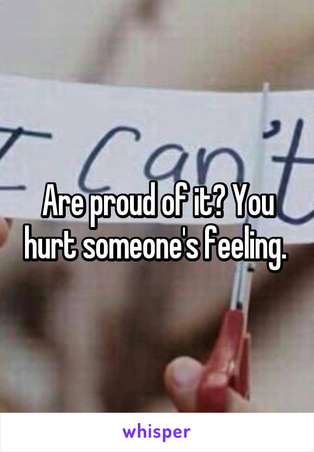 Are proud of it? You hurt someone's feeling. 