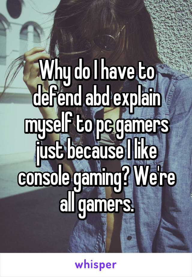 Why do I have to defend abd explain myself to pc gamers just because I like console gaming? We're all gamers.