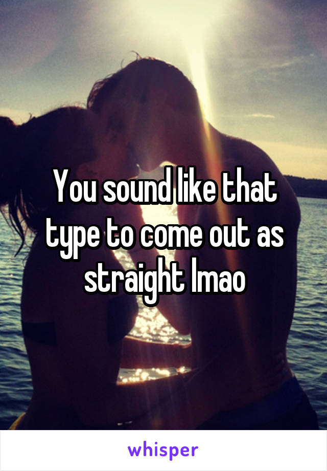 You sound like that type to come out as straight lmao