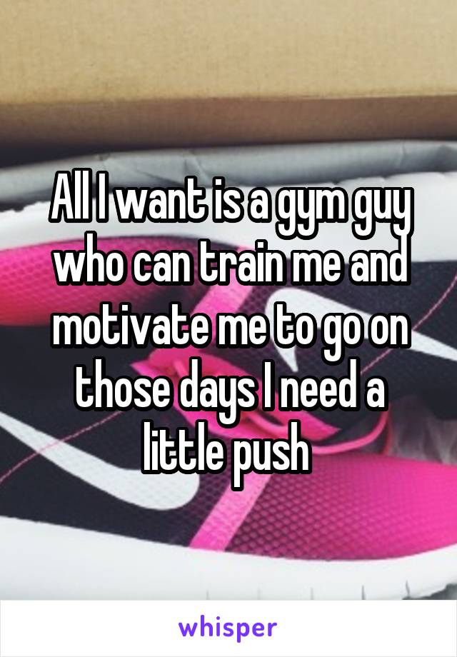 All I want is a gym guy who can train me and motivate me to go on those days I need a little push 