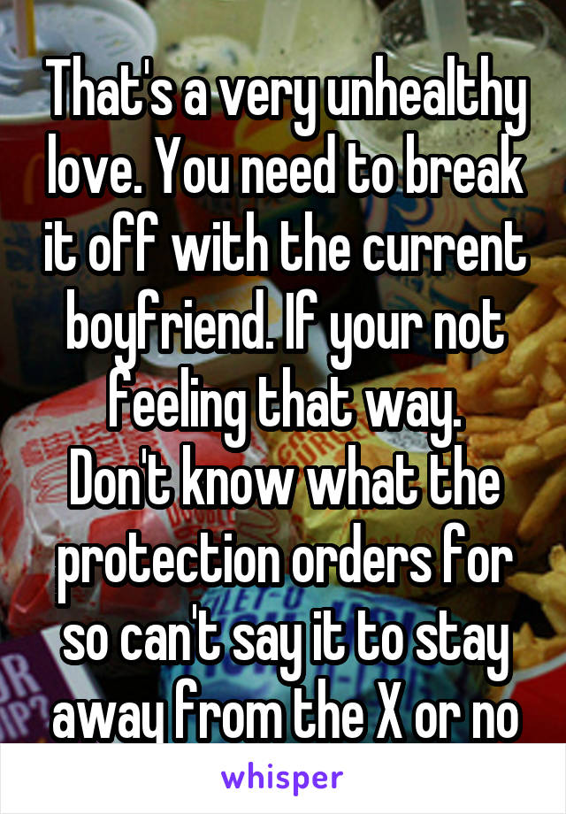 That's a very unhealthy love. You need to break it off with the current boyfriend. If your not feeling that way.
Don't know what the protection orders for so can't say it to stay away from the X or no
