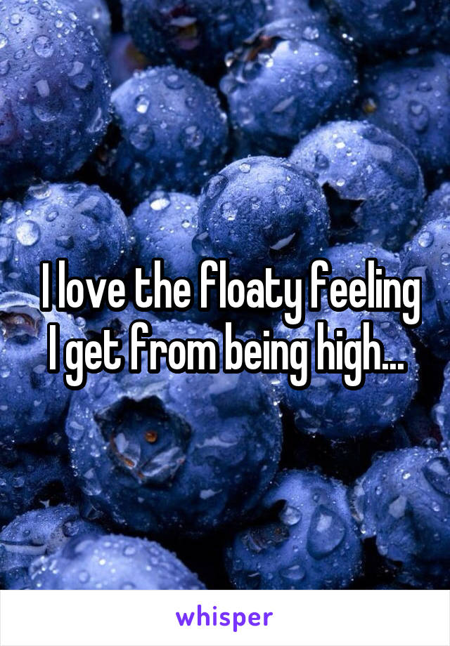  I love the floaty feeling I get from being high...