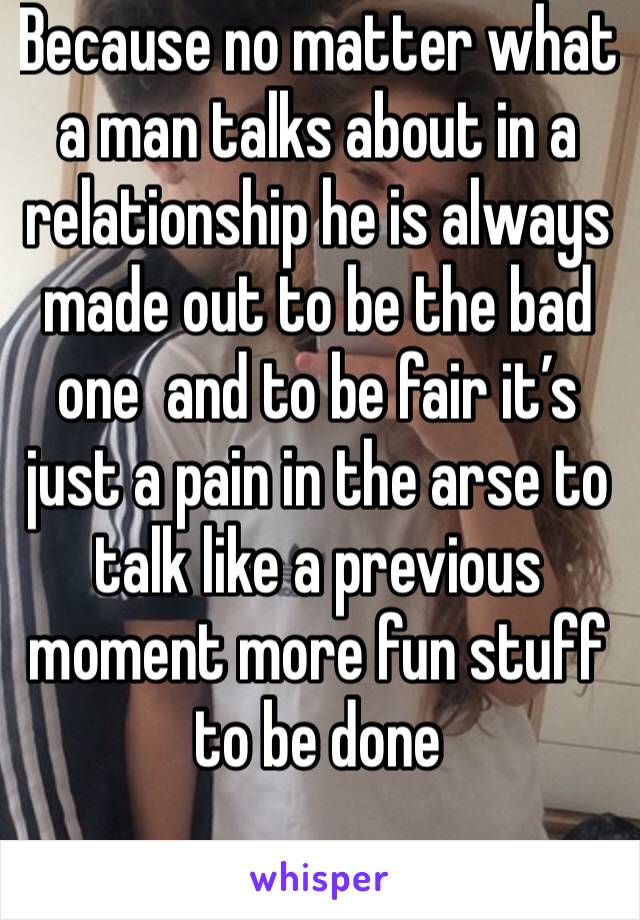 Because no matter what a man talks about in a relationship he is always made out to be the bad one  and to be fair it’s just a pain in the arse to talk like a previous moment more fun stuff to be done
