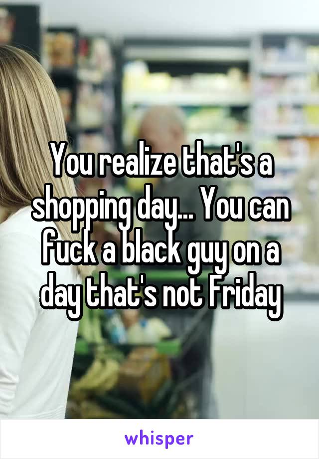 You realize that's a shopping day... You can fuck a black guy on a day that's not Friday